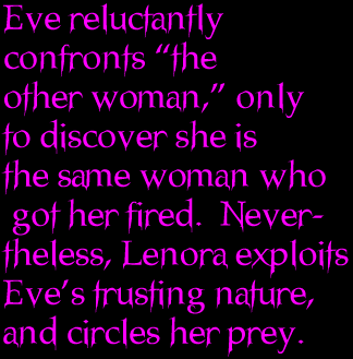 Eve reluctantly confronts the other woman, only to discover she is the same woman who got her fired.  Nevertheless, Lenora exploits Eves trusting nature, and circles her prey.